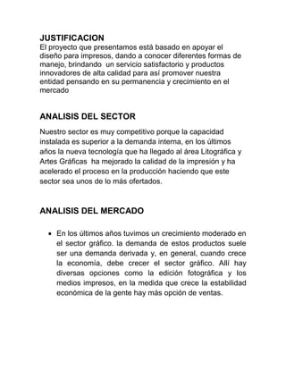 JUSTIFICACION
El proyecto que presentamos está basado en apoyar el
diseño para impresos, dando a conocer diferentes formas de
manejo, brindando un servicio satisfactorio y productos
innovadores de alta calidad para así promover nuestra
entidad pensando en su permanencia y crecimiento en el
mercado
ANALISIS DEL SECTOR
Nuestro sector es muy competitivo porque la capacidad
instalada es superior a la demanda interna, en los últimos
años la nueva tecnología que ha llegado al área Litográfica y
Artes Gráficas ha mejorado la calidad de la impresión y ha
acelerado el proceso en la producción haciendo que este
sector sea unos de lo más ofertados.
ANALISIS DEL MERCADO
En los últimos años tuvimos un crecimiento moderado en
el sector gráfico. la demanda de estos productos suele
ser una demanda derivada y, en general, cuando crece
la economía, debe crecer el sector gráfico. Allí hay
diversas opciones como la edición fotográfica y los
medios impresos, en la medida que crece la estabilidad
económica de la gente hay más opción de ventas.
 