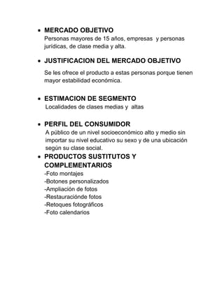 MERCADO OBJETIVO
Personas mayores de 15 años, empresas y personas
jurídicas, de clase media y alta.
JUSTIFICACION DEL MERCADO OBJETIVO
Se les ofrece el producto a estas personas porque tienen
mayor estabilidad económica.
ESTIMACION DE SEGMENTO
Localidades de clases medias y altas
PERFIL DEL CONSUMIDOR
A público de un nivel socioeconómico alto y medio sin
importar su nivel educativo su sexo y de una ubicación
según su clase social.
PRODUCTOS SUSTITUTOS Y
COMPLEMENTARIOS
-Foto montajes
-Botones personalizados
-Ampliación de fotos
-Restauraciónde fotos
-Retoques fotográficos
-Foto calendarios
 