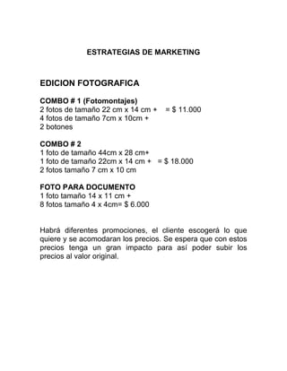 ESTRATEGIAS DE MARKETING
EDICION FOTOGRAFICA
COMBO # 1 (Fotomontajes)
2 fotos de tamaño 22 cm x 14 cm + = $ 11.000
4 fotos de tamaño 7cm x 10cm +
2 botones
COMBO # 2
1 foto de tamaño 44cm x 28 cm+
1 foto de tamaño 22cm x 14 cm + = $ 18.000
2 fotos tamaño 7 cm x 10 cm
FOTO PARA DOCUMENTO
1 foto tamaño 14 x 11 cm +
8 fotos tamaño 4 x 4cm= $ 6.000
Habrá diferentes promociones, el cliente escogerá lo que
quiere y se acomodaran los precios. Se espera que con estos
precios tenga un gran impacto para así poder subir los
precios al valor original.
 