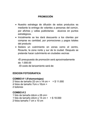 PROMOCIÓN
Nuestro estratega de difusión de estos productos es
mediante la entrega de volantes a personas del común,
por afiches y vallas publicitarias alusivos en puntos
estratégicos.
Inicialmente se les dará descuento a los clientes por
compras es cantidad, por promociones y pagos totales
del producto
Sedara un cubrimiento en zonas como el centro,
Ricaurte, la zona norte y sur de la ciudad. Después se
pretende hacer cubrimiento en ciudades vecinas
-El presupuesto de promoción será aproximadamente
de: 1.000.00
-El costo de lanzamiento será de:
EDICION FOTOGRAFICA
COMBO # 1 (Fotomontajes)
2 fotos de tamaño 22 cm x 14 cm + = $ 11.000
4 fotos de tamaño 7cm x 10cm +
2 botones
COMBO # 2
1 foto de tamaño 44cm x 28 cm+
1 foto de tamaño 22cm x 14 cm + = $ 18.000
2 fotos tamaño 7 cm x 10 cm
 