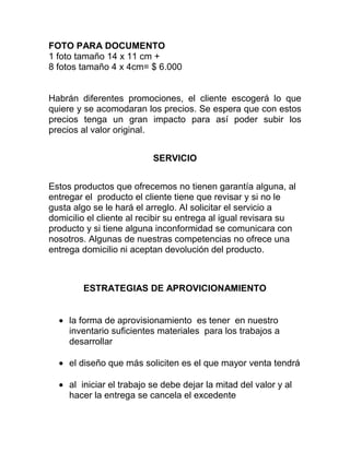 FOTO PARA DOCUMENTO
1 foto tamaño 14 x 11 cm +
8 fotos tamaño 4 x 4cm= $ 6.000
Habrán diferentes promociones, el cliente escogerá lo que
quiere y se acomodaran los precios. Se espera que con estos
precios tenga un gran impacto para así poder subir los
precios al valor original.
SERVICIO
Estos productos que ofrecemos no tienen garantía alguna, al
entregar el producto el cliente tiene que revisar y si no le
gusta algo se le hará el arreglo. Al solicitar el servicio a
domicilio el cliente al recibir su entrega al igual revisara su
producto y si tiene alguna inconformidad se comunicara con
nosotros. Algunas de nuestras competencias no ofrece una
entrega domicilio ni aceptan devolución del producto.
ESTRATEGIAS DE APROVICIONAMIENTO
la forma de aprovisionamiento es tener en nuestro
inventario suficientes materiales para los trabajos a
desarrollar
el diseño que más soliciten es el que mayor venta tendrá
al iniciar el trabajo se debe dejar la mitad del valor y al
hacer la entrega se cancela el excedente
 
