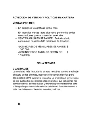 ROYECCION DE VENTAS Y POLITICAS DE CARTERA
VENTAS POR MES:
En ediciones fotográficas 300 al mes
En todos los meses abra alta venta por motivo de las
celebraciones que se presentan en el año.
VENTAS ANUALES SERAN DE : En todo el año
esperamos pasar las 500 ediciones de todo tipo
-LOS INGRESOS MENSUALES SERAN DE: $
1.300.000
-LOS INGRESOS ANUALES SERAN DE: $
17.600.000
FICHA TECNICA
CUALIDADES
La cualidad más importante es que nosotros vamos a trabajar
al gusto de los clientes, nosotros ofrecemos diseños pero
ellos eligen como quieren la fotografía. La originalidad e innovación
es otra cualidad ya que gracias a los programas que trabajamos nos
permite elaborar diseños nuevos y diferentes personalizaciones para
la fotografía que llamaran la atención del cliente. También se suma a
esto que trabajamos diferentes tamaños y colores.
D
 