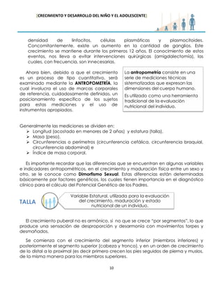 [CRECIMIENTO Y DESARROLLO DEL NIÑO Y EL ADOLESCENTE] 
10 
densidad de linfocitos, células plasmáticas y plasmocitoides. Concomitantemente, existe un aumento en la cantidad de ganglios. Este crecimiento se mantiene durante los primeros 12 años. El conocimiento de estos eventos, nos lleva a evitar intervenciones quirúrgicas (amigdalectomía), las cuales, con frecuencia, son innecesarias. 
Ahora bien, debido a que el crecimiento es un proceso de tipo cuantitativo, será examinado mediante la ANTROPOMETRÍA, la cual involucra el uso de marcas corporales de referencia, cuidadosamente definidas, un posicionamiento específico de los sujetos para estas mediciones y el uso de instrumentos apropiados. 
Generalmente las mediciones se dividen en: 
 Longitud (acostado en menores de 2 años) y estatura (talla), 
 Masa (peso), 
 Circunferencias o perímetros (circunferencia cefálica, circunferencia braquial, circunferencia abdominal) e 
 Índice de masa corporal. 
Es importante recordar que las diferencias que se encuentran en algunas variables e indicadores antropométricos, en el crecimiento y maduración física entre un sexo y otro, se le conoce como Dimorfismo Sexual. Estas diferencias están determinadas básicamente por factores genéticos, los cuales tienen importancia en el diagnóstico clínico para el cálculo del Potencial Genético de los Padres. 
TALLA 
El crecimiento puberal no es armónico, si no que se crece “por segmentos”, lo que produce una sensación de desproporción y desarmonía con movimientos torpes y desmañados. 
Se comienza con el crecimiento del segmento inferior (miembros inferiores) y posteriormente el segmento superior (cabeza y tronco), y en un orden de crecimiento de lo distal a lo proximal (es decir primero crecen los pies seguidos de pierna y muslos, de la misma manera para los miembros superiores. 
La antropometría consiste en una serie de mediciones técnicas sistematizadas que expresan las dimensiones del cuerpo humano. Es utilizado como una herramienta tradicional de la evaluación nutricional del individuo. 
Variable Estatural, utilizada para la evaluación del crecimiento, maduración y estado nutricional de un individuo.  