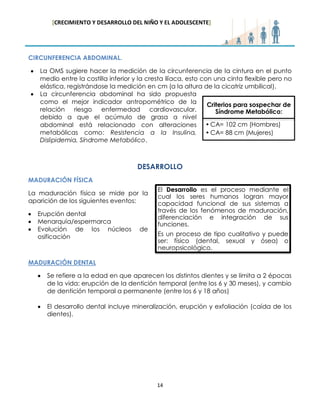 [CRECIMIENTO Y DESARROLLO DEL NIÑO Y EL ADOLESCENTE] 
14 
CIRCUNFERENCIA ABDOMINAL. La OMS sugiere hacer la medición de la circunferencia de la cintura en el punto medio entre la costilla inferior y la cresta ilíaca, esto con una cinta flexible pero no elástica, registrándose la medición en cm (a la altura de la cicatriz umbilical). La circunferencia abdominal ha sido propuesta como el mejor indicador antropométrico de la relación riesgo enfermedad cardiovascular, debido a que el acúmulo de grasa a nivel abdominal está relacionado con alteraciones metabólicas como: Resistencia a la Insulina, Dislipidemia, Síndrome Metabólico. 
DESARROLLO 
MADURACIÓN FÍSICA 
La maduración física se mide por la aparición de los siguientes eventos: Erupción dental Menarquía/espermarca Evolución de los núcleos de osificación 
MADURACIÓN DENTAL Se refiere a la edad en que aparecen los distintos dientes y se limita a 2 épocas de la vida: erupción de la dentición temporal (entre los 6 y 30 meses), y cambio de dentición temporal a permanente (entre los 6 y 18 años) 
El desarrollo dental incluye mineralización, erupción y exfoliación (caída de los dientes). 
Criterios para sospechar de Síndrome Metabólico: 
•CA= 102 cm (Hombres) 
•CA= 88 cm (Mujeres) 
El Desarrollo es el proceso mediante el cual los seres humanos logran mayor capacidad funcional de sus sistemas a través de los fenómenos de maduración, diferenciación e integración de sus funciones. Es un proceso de tipo cualitativo y puede ser: físico (dental, sexual y ósea) o neuropsicológico.  