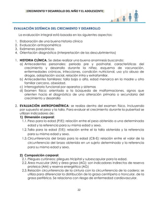 [CRECIMIENTO Y DESARROLLO DEL NIÑO Y EL ADOLESCENTE] 
22 
EVALUACIÓN SISTÉMICA DEL CRECIMIENTO Y DESARROLLO 
La evaluación integral está basada en los siguientes aspectos: 
1. Elaboración de una buena historia clínica 
2. Evaluación antropométrica 
3. Exámenes paraclínicos 
4. Orientación diagnóstica (interpretación de los descubrimientos) 
1. HISTORIA CLÍNICA. Se debe realizar una buena anamnesis buscando: 
a) Antecedentes personales: periodo pre y postnatal, características del crecimiento y desarrollo durante la niñez, esquema de vacunación, enfermedades crónicas, infecciones, condición nutricional, uso y/o abuso de drogas, adaptación social, relación intra y extrafamiliar. 
b) Antecedentes familiares: talla baja o alta, edad menarca en la madre u otro familiar cercano, obesidad. 
c) Interrogatorio funcional por aparatos y sistemas 
d) Examen físico: orientado a la búsqueda de malformaciones, signos que orienten hacia el diagnóstico de una alteración primaria o secundaria del crecimiento y desarrollo 
2. EVALUACIÓN ANTROPOMÉTRICA: se realiza dentro del examen físico. Incluyendo por supuesto el peso y la talla. Para evaluar el crecimiento durante la pubertad se utilizan indicadores de: 
1) Dimensión corporal: 
1.1. Peso para la edad (P/E): relación entre el peso obtenido a una determinada edad y la referencia para su misma edad y sexo. 
1.2. Talla para la edad (T/E): relación entre el la talla obtenida y la referencia para su misma edad y sexo. 
1.3. Circunferencia del brazo para la edad (CB-E): relación entre el valor de la circunferencia del brazo obtenida en un sujeto determinado y la referencia para su misma edad y sexo. 
2) Composición corporal: 
2.1. Pliegues cutáneos: pliegues tricipital y subescapular para la edad. 
2.2. Área muscular (AM) y área grasa (AG): son indicadores indirectos de reserva proteica (AM) y reserva energética (AG) 
2.3. Relación circunferencia de la cintura con la circunferencia de la cadera: se utiliza para diferenciar la distribución de la grasa centrípeta o troncular, de la grasa periférica. Se relaciona con riesgo de enfermedad cardiovascular. 
 