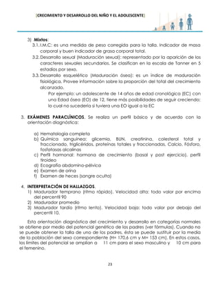 [CRECIMIENTO Y DESARROLLO DEL NIÑO Y EL ADOLESCENTE] 
23 
3) Mixtos: 
3.1. I.M.C: es una medida de peso corregida para la talla. Indicador de masa corporal y buen indicador de grasa corporal total. 
3.2. Desarrollo sexual (Maduración sexual): representado por la aparición de los caracteres sexuales secundarios. Se clasifican en la escala de Tanner en 5 estadios por sexo. 
3.3. Desarrollo esquelético (Maduración ósea): es un índice de maduración fisiológica. Provee información sobre la proporción del total del crecimiento alcanzado. 
Por ejemplo: un adolescente de 14 años de edad cronológica (EC) con una Edad ósea (EO) de 12, tiene más posibilidades de seguir creciendo; lo cual no sucedería si tuviera una EO igual a la EC 
3. EXÁMENES PARACLÍNICOS. Se realiza un perfil básico y de acuerdo con la orientación diagnóstica: 
a) Hematología completa 
b) Química sanguínea: glicemia, BUN, creatinina, colesterol total y fraccionado, triglicéridos, proteínas totales y fraccionadas, Calcio, Fósforo, fosfatasas alcalinas 
c) Perfil hormonal: hormona de crecimiento (basal y post ejercicio), perfil tiroideo 
d) Ecografía abdomino-pélvica 
e) Examen de orina 
f) Examen de heces (sangre oculta) 
4. INTERPRETACIÓN DE HALLAZGOS. 
1) Madurador temprano (ritmo rápido). Velocidad alta: todo valor por encima del percentil 90 
2) Madurador promedio 
3) Madurador tardío (ritmo lento). Velocidad baja: todo valor por debajo del percentil 10. 
Esta orientación diagnóstica del crecimiento y desarrollo en categorías normales se obtiene por medio del potencial genético de los padres (ver fórmulas). Cuando no se puede obtener la talla de uno de los padres, ésta se puede sustituir por la media de la población del sexo correspondiente (H= 170,6 cm y M= 153 cm). En estos casos, los límites del potencial se amplían a 11 cm para el sexo masculino y 10 cm para el femenino.  