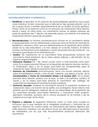 [CRECIMIENTO Y DESARROLLO DEL NIÑO Y EL ADOLESCENTE] 
3 
FACTORES ENDÓGENOS O INTRÍNSECOS. 
1. Genéticos: el genotipo, es el conjunto de potencialidades genéticas que posee cada individuo. Es bien conocido que la talla de los hijos guarda relación con la de su grupo étnico y familiar; especialmente la de sus padres. El factor genético influye, tanto en la estatura como en los procesos de maduración física (dental, sexual y ósea). En niños sanos con crecimiento normal, se repiten patrones de edad de aparición del 1° diente y de desarrollo sexual, con relación a la edad de maduración dental y sexual de sus padres. 
2. Neuroendocrinos: los factores neuroendocrinos influyen en el crecimiento desde la etapa prenatal y se han determinado sustancias como el factor de crecimiento epidérmico, nervioso y otros, que son determinantes en la regulación de la división celular en la vida intrauterina y se han aislado en la leche materna. El sistema nervioso central actúa como regulador y centro de producción de hormonas. Las hormonas que influyen en el crecimiento son: 
 Insulina: De importancia en el crecimiento fetal produciendo aumento del crecimiento lineal (estatura), de la masa celular adiposa y del tamaño de los órganos (organomegalia). 
 Hormonas Tiroideas (T3 – T4): Tienen acción tanto a nivel prenatal como post- natal. En la etapa prenatal influyen en el desarrollo del sistema nervioso central y la maduración ósea y en la etapa post-natal son fundamentales para la maduración ósea, desde el nacimiento hasta la pubertad. 
 Hormona de Crecimiento (Somatotropina): Tiene una acción primaria, directa sobre el metabolismo celular, y otra acción, indirecta, que ejerce a través de la Somatomedina o Factor de Crecimiento Similar a la Insulina (IGF). En la etapa prenatal tiene relación positiva con el peso, la talla y el perímetro cefálico al nacer; y en la etapa post-natal estimula el crecimiento del cartílago de conjunción favoreciendo el crecimiento lineal o estatura. 
 Hormonas Sexuales: aceleran el crecimiento durante la pubertad. Aceleran la maduración ósea y la función de las epífisis. Los andrógenos tienen efecto más potente que los estrógenos. Además de ser las responsables de la aparición de los caracteres sexuales secundarios femeninos y masculinos (vello pubiano, glándulas mamarias, aumento de la cintura escapular en el hombre y de las caderas en la mujer, entre otros). 
3. Órganos y sistemas: El organismo interactúa como un todo para cumplir sus funciones, por lo que necesita de la integridad anatómica y funcional de sus órganos y sistemas. En nuestro medio, las alteraciones del sistema digestivo por mala absorción intestinal y las del sistema renal, por dificultad para la excreción de metabolitos, son los que más frecuentemente producen alteración del crecimiento.  