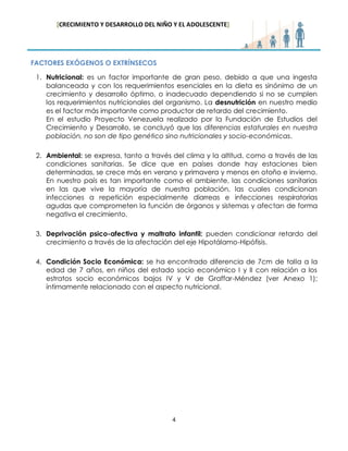 [CRECIMIENTO Y DESARROLLO DEL NIÑO Y EL ADOLESCENTE] 
4 
FACTORES EXÓGENOS O EXTRÍNSECOS 
1. Nutricional: es un factor importante de gran peso, debido a que una ingesta balanceada y con los requerimientos esenciales en la dieta es sinónimo de un crecimiento y desarrollo óptimo, o inadecuado dependiendo si no se cumplen los requerimientos nutricionales del organismo. La desnutrición en nuestro medio es el factor más importante como productor de retardo del crecimiento. 
En el estudio Proyecto Venezuela realizado por la Fundación de Estudios del Crecimiento y Desarrollo, se concluyó que las diferencias estaturales en nuestra población, no son de tipo genético sino nutricionales y socio-económicas. 
2. Ambiental: se expresa, tanto a través del clima y la altitud, como a través de las condiciones sanitarias. Se dice que en países donde hay estaciones bien determinadas, se crece más en verano y primavera y menos en otoño e invierno. En nuestro país es tan importante como el ambiente, las condiciones sanitarias en las que vive la mayoría de nuestra población, las cuales condicionan infecciones a repetición especialmente diarreas e infecciones respiratorias agudas que comprometen la función de órganos y sistemas y afectan de forma negativa el crecimiento. 
3. Deprivación psico-afectiva y maltrato infantil: pueden condicionar retardo del crecimiento a través de la afectación del eje Hipotálamo-Hipófisis. 
4. Condición Socio Económica: se ha encontrado diferencia de 7cm de talla a la edad de 7 años, en niños del estado socio económico I y II con relación a los estratos socio económicos bajos IV y V de Graffar-Méndez (ver Anexo 1); íntimamente relacionado con el aspecto nutricional. 
 