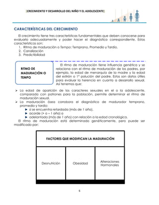 [CRECIMIENTO Y DESARROLLO DEL NIÑO Y EL ADOLESCENTE] 
6 
CARACTERÍSTICAS DEL CRECIMIENTO 
El crecimiento tiene tres características fundamentales que deben conocerse para evaluarlo adecuadamente y poder hacer el diagnóstico correspondiente. Estas características son: 
1. Ritmo de maduración o Tempo: Temprano, Promedio y Tardío. 
2. Canalización 
3. Predictibilidad 
El ritmo de maduración tiene influencia genética y se relaciona con el ritmo de maduración de los padres, por ejemplo, la edad de menarquía de la madre y la edad del estirón o 1° polución del padre. Estos son datos útiles para evaluar la herencia en cuanto a desarrollo sexual. Así tenemos que: 
 La edad de aparición de los caracteres sexuales en el o la adolescente, comparada con patrones para la población, permite determinar el ritmo de maduración sexual. 
 La maduración ósea corrobora el diagnóstico de madurador temprano, promedio y tardío: 
si se encuentra retardada (más de 1 año), 
acorde (+ o – 1 año) o 
adelantada (más de 1 año) con relación a la edad cronológica. 
El ritmo de maduración está determinado genéticamente, pero puede ser modificado por: 
RITMO DE MADURACIÓN O TEMPO 
FACTORES QUE MODIFICAN LA MADURACIÓN 
Desnutrición 
Obesidad 
Alteraciones Hormonales  