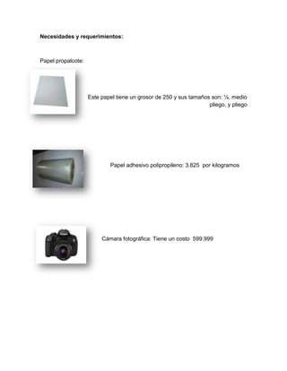 Necesidades y requerimientos:
Papel propalcote:
Este papel tiene un grosor de 250 y sus tamaños son: ¼, medio
pliego, y pliego
Papel adhesivo polipropileno: 3.825 por kilogramos
Cámara fotográfica: Tiene un costo 599.999
 