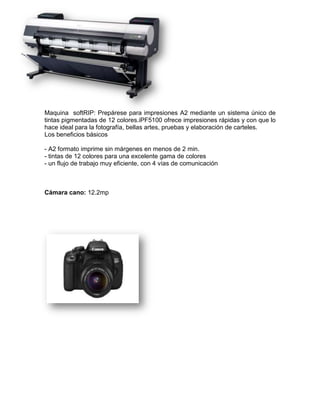 Maquina softRIP: Prepárese para impresiones A2 mediante un sistema único de
tintas pigmentadas de 12 colores.iPF5100 ofrece impresiones rápidas y con que lo
hace ideal para la fotografía, bellas artes, pruebas y elaboración de carteles.
Los beneficios básicos
- A2 formato imprime sin márgenes en menos de 2 min.
- tintas de 12 colores para una excelente gama de colores
- un flujo de trabajo muy eficiente, con 4 vías de comunicación
Cámara cano: 12.2mp
 