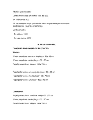 Plan de producción:
Ventas mensuales: en afiches será de: 200
En calendarios: 100
En los meses de mayo y diciembre habrá mayor venta por motivos de
celebraciones y eventos importantes
Ventas anuales:
En afiches: 1500
En calendarios: 1000
PLAN DE COMPRAS
CONSUMO POR UNIDAD DE PRODUCTO
Afiches
Papel propalcote un cuarto de pliego= 50 x 35 cm
Papel propalcote medio pliego = 50 x 70 cm
Papel propalcote un pliego = 100 x 70 cm
Papel polipropileno un cuarto de pliego= 50 x 35 cm
Papel polipropileno medio pliego= 50 x 70 cm
Papel polipropileno un pliego= 100 x 70 cm
Calendarios
Papel propalcote un cuarto de pliego= 50 x 35 cm
Papel propalcote medio pliego = 50 x 70 cm
Papel propalcote un pliego = 100 x 70 cm
 