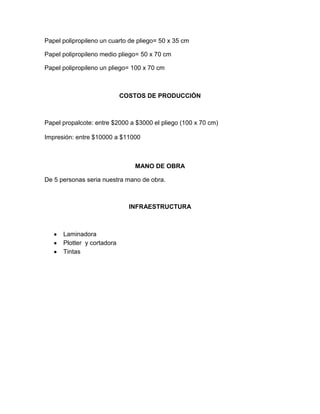 Papel polipropileno un cuarto de pliego= 50 x 35 cm
Papel polipropileno medio pliego= 50 x 70 cm
Papel polipropileno un pliego= 100 x 70 cm
COSTOS DE PRODUCCIÓN
Papel propalcote: entre $2000 a $3000 el pliego (100 x 70 cm)
Impresión: entre $10000 a $11000
MANO DE OBRA
De 5 personas seria nuestra mano de obra.
INFRAESTRUCTURA
Laminadora
Plotter y cortadora
Tintas
 