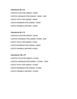 Calendarios 50 x 35
COSTOS FIJOS POR UNIDAD = $5000
COSTOS VARIABLES POR UNIDAD = $4000 - 4500
COSTO TOTAL POR UNIDAD = $5000
COSTO PROMEDIO POR UNIDAD = $4000
COSTO VARIABLE UNITARIO = $4000
Calendarios 50 x 70
COSTOS FIJOS POR UNIDAD = $7500
COSTOS VARIABLES POR UNIDAD =$ 6000 - 6500
COSTO TOTAL POR UNIDAD = $7500
COSTO PROMEDIO POR UNIDAD = $6500
COSTO VARIABLE UNITARIO =$ 6500
Calendarios 100 x 70
COSTOS FIJOS POR UNIDAD = $14000
COSTOS VARIABLES POR UNIDAD = $13000 - 13500
COSTO TOTAL POR UNIDAD = $14000
COSTO PROMEDIO POR UNIDAD = $13000
COSTO VARIABLE UNITARIO = $13000
 