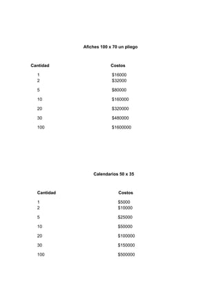 Afiches 100 x 70 un pliego
Cantidad Costos
1 $16000
2 $32000
5 $80000
10 $160000
20 $320000
30 $480000
100 $1600000
Calendarios 50 x 35
Cantidad Costos
1 $5000
2 $10000
5 $25000
10 $50000
20 $100000
30 $150000
100 $500000
 
