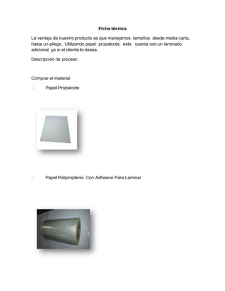 Ficha técnica
La ventaja de nuestro producto es que manejamos tamaños desde media carta,
hasta un pliego. Utilizando papel propalcote; este cuenta con un laminado
adicional ya si el cliente lo desea.
Descripción de proceso
Comprar el material
 Papel Propalcote
 Papel Polipropileno Con Adhesivo Para Laminar
 