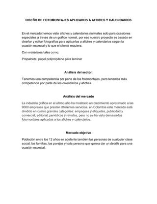 DISEÑO DE FOTOMONTAJES APLICADOS A AFICHES Y CALENDARIOS
En el mercado hemos visto afiches y calendarios normales solo para ocasiones
especiales a través de un gráfico normal, por eso nuestro proyecto es basado en
diseñar y editar fotografías para aplicarlas a afiches y calendarios según la
ocasión especial y lo que el cliente requiera.
Con materiales tales como:
Propalcote, papel polipropileno para laminar
Análisis del sector:
Tenemos una competencia por parte de los fotomontajes, pero tenemos más
competencia por parte de los calendarios y afiches.
Análisis del mercado
La industria gráfica en el último año ha mostrado un crecimiento aproximado a las
9000 empresas que prestan diferentes servicios, en Colombia este mercado está
dividido en cuatro grandes categorías: empaques y etiquetas, publicidad y
comercial, editorial, periódicos y revistas, pero no se ha visto demasiados
fotomontajes aplicados a los afiches y calendarios.
Mercado objetivo
Población entre los 12 años en adelante también las personas de cualquier clase
social, las familias, las parejas y toda persona que quiera dar un detalle para una
ocasión especial.
 