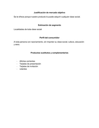Justificación de mercado objetivo
Se le ofrece porque nuestro producto lo puede adquirir cualquier clase social.
Estimación de segmento
Localidades de toda clase social
Perfil del consumidor
A toda persona con razonamiento, sin importar su clase social, cultura, educación
y sexo.
Productos sustitutos y complementarios
- Afiches corrientes
- Tarjetas de presentación
- Tarjetas de invitación
- volantes
 