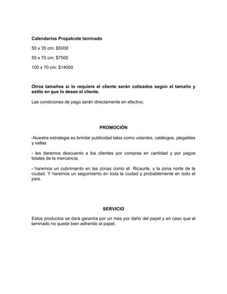 Calendarios Propalcote laminado
50 x 35 cm: $5000
50 x 70 cm: $7500
100 x 70 cm: $14000
Otros tamaños si lo requiere el cliente serán cotizados según el tamaño y
estilo en que lo desee el cliente.
Las condiciones de pago serán directamente en efectivo.
PROMOCIÓN
-Nuestra estrategia es brindar publicidad tales como volantes, catálogos, plegables
y vallas
- les daremos descuento a los clientes por compras en cantidad y por pagos
totales de la mercancía.
- haremos un cubrimiento en las zonas como el Ricaurte, y la zona norte de la
ciudad. Y haremos un seguimiento en toda la ciudad y probablemente en todo el
país.
SERVICIO
Estos productos se dará garantía por un mes por daño del papel y en caso que el
laminado no quede bien adherido al papel.
 