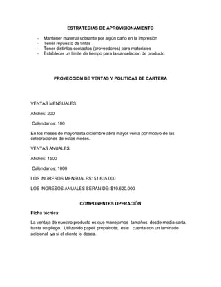 ESTRATEGIAS DE APROVISIONAMIENTO
- Mantener material sobrante por algún daño en la impresión
- Tener repuesto de tintas
- Tener distintos contactos (proveedores) para materiales
- Establecer un límite de tiempo para la cancelación de producto
PROYECCION DE VENTAS Y POLITICAS DE CARTERA
VENTAS MENSUALES:
Afiches: 200
Calendarios: 100
En los meses de mayohasta diciembre abra mayor venta por motivo de las
celebraciones de estos meses.
VENTAS ANUALES:
Afiches: 1500
Calendarios: 1000
LOS INGRESOS MENSUALES: $1.635.000
LOS INGRESOS ANUALES SERAN DE: $19.620.000
COMPONENTES OPERACIÓN
Ficha técnica:
La ventaja de nuestro producto es que manejamos tamaños desde media carta,
hasta un pliego. Utilizando papel propalcote; este cuenta con un laminado
adicional ya si el cliente lo desea.
 