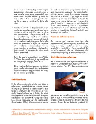 Curación Avanzada de las Úlceras del Pié Diabético
19
do la solución restante. Si por motivos pre-
supuestarios ésta no se puede eliminar, el
envase debe cerrarse con tapa estéril, ano-
tando en la etiqueta la hora y fecha en
que se abrió. No se puede guardar más
de 24 hrs. por la colonización de la solu-
ción.
• Para lavar una úlcera de pie diabético con
mucha suciedad y cuerpos extraños se re-
comienda utilizar un jabón como la glice-
rina farmacéutica. Este producto debe for-
mar abundante espuma. A continuación se
lava abundantemente con suero fisiológi-
co para eliminar el detergente de la solu-
ción, ya que altera el tejido de cicatriza-
ción. Si además se desea reducir el núme-
ro de colonias, se puede usar clorhexidina
jabonosa al 2%, teniendo los mismos cui-
dados anteriores.
• En la duchoterapia se utilizan entre 500 y
1.000cc de suero fisiológico y en el lava-
do con jeringa y aguja, 20 a 30 cc.
• Si se realiza duchoterapia en los baños
tradicionales, después de ésta se debe rea-
lizar desinfección según normas de infec-
ciones intrahospitalarias.
Debridamiento
Es la eliminación de tejido necrótico o
esfacelado, con el objeto de obtener un teji-
do limpio que permita la cicatrización10
. Este
tejido es una fuente de infección que a veces
oculta la profundidad de la lesión. Su elimi-
nación permite visualizar el fondo de ésta para
clasificarla con exactitud y proporciona la
base limpia necesaria para la cicatrización
(Rodeheaver, 1994). Constituyen una excep-
10
Rodeheaver GT: “ Pressure Ulcers Debridement and Cleaning”: A review of current literature, Ostomy Wound Manage 45,
1999.
11
Serie de Guías Clínicas N° 3 “Manejo y Tratamiento de las Heridas y Úlceras, Debridamiento y Manejo de las Heridas
Infectadas“, Ministerio de Salud, 2000.
ción el pie diabético que presenta necrosis
por insuficiencia vascular y los pacientes ter-
minales, en los cuales el manejo de enferme-
ría estará orientado a proteger el tejido
necrótico y el área circundante a través de
aseo con suero fisiológico y posterior
pincelación de la zona con clorhexidina tópi-
ca al 2% o povidona yodada al 10%, cubrien-
do totalmente la zona afectada con apósito
pasivo. La curación se efectuará a diario has-
ta resolución médica.
Tipos de debridamiento
En nuestro país existen dos tipos de
debridamiento, el quirúrgico y el médico, el
que, a su vez, se subdivide en mecánico,
enzimático y autolítico. En el manejo de la
curación avanzada del pie diabético se utili-
zarán el quirúrgico y el médico autolítico11
.
Debridamiento quirúrgico
Es la eliminación del tejido esfacelado o
necrótico utilizando bisturí, tijera u otro instru-
mento afilado, Fig. 27. Este procedimiento
se efectúa en pabellón quirúrgico o en el lu-
gar en que se realizan las curaciones. Por su
eficacia y rapidez es el procedimiento de elec-
ción en úlceras del pie diabético grados II, III,
Figura 27
 