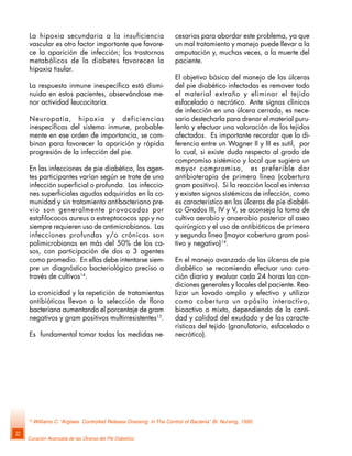 Curación Avanzada de las Úlceras del Pié Diabético
22
La hipoxia secundaria a la insuficiencia
vascular es otro factor importante que favore-
ce la aparición de infección; los trastornos
metabólicos de la diabetes favorecen la
hipoxia tisular.
La respuesta inmune inespecífica está dismi-
nuida en estos pacientes, observándose me-
nor actividad leucocitaria.
Neuropatía, hipoxia y deficiencias
inespecíficas del sistema inmune, probable-
mente en ese orden de importancia, se com-
binan para favorecer la aparición y rápida
progresión de la infección del pie.
En las infecciones de pie diabético, los agen-
tes participantes varían según se trate de una
infección superficial o profunda. Las infeccio-
nes superficiales agudas adquiridas en la co-
munidad y sin tratamiento antibacteriano pre-
vio son generalmente provocadas por
estafilococos aureus o estreptococos spp y no
siempre requieren uso de antimicrobianos. Las
infecciones profundas y/o crónicas son
polimicrobianas en más del 50% de los ca-
sos, con participación de dos o 3 agentes
como promedio. En ellas debe intentarse siem-
pre un diagnóstico bacteriológico preciso a
través de cultivos14
.
La cronicidad y la repetición de tratamientos
antibióticos llevan a la selección de flora
bacteriana aumentando el porcentaje de gram
negativos y gram positivos multirresistentes15
.
Es fundamental tomar todas las medidas ne-
cesarias para abordar este problema, ya que
un mal tratamiento y manejo puede llevar a la
amputación y, muchas veces, a la muerte del
paciente.
El objetivo básico del manejo de las úlceras
del pie diabético infectadas es remover todo
el material extraño y eliminar el tejido
esfacelado o necrótico. Ante signos clínicos
de infección en una úlcera cerrada, es nece-
sario destecharla para drenar el material puru-
lento y efectuar una valoración de los tejidos
afectados. Es importante recordar que la di-
ferencia entre un Wagner II y III es sutil, por
lo cual, si existe duda respecto al grado de
compromiso sistémico y local que sugiera un
mayor compromiso, es preferible dar
antibioterapia de primera línea (cobertura
gram positivo). Si la reacción local es intensa
y existen signos sistémicos de infección, como
es característico en las úlceras de pie diabéti-
co Grados III, IV y V, se aconseja la toma de
cultivo aerobio y anaerobio posterior al aseo
quirúrgico y el uso de antibióticos de primera
y segunda línea (mayor cobertura gram posi-
tivo y negativo)14
.
En el manejo avanzado de las úlceras de pie
diabético se recomienda efectuar una cura-
ción diaria y evaluar cada 24 horas las con-
diciones generales y locales del paciente. Rea-
lizar un lavado amplio y efectivo y utilizar
como cobertura un apósito interactivo,
bioactivo o mixto, dependiendo de la canti-
dad y calidad del exudado y de las caracte-
rísticas del tejido (granulatorio, esfacelado o
necrótico).
15
Williams C. “Arglaes Controlled Release Dressing in The Control of Bacteria” Br. Nursing, 1990.
 