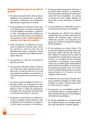 Curación Avanzada de las Úlceras del Pié Diabético
42
Recomendaciones para el uso del al-
goritmo
• El manejo avanzado de las úlceras de pie
diabético será realizado por un profesio-
nal médico, enfermera u otro profesional
debidamente capacitado en el tema.
• Antes de efectuar la valoración de la úlce-
ra se determinará si la lesión corresponde
a un pie diabético neuropático, isquémico
o mixto. Este algoritmo está confecciona-
do para las úlceras de los pie diabéticos
neuropáticos o mixtos. El pie isquémico
requiere otro tipo de conducta.
• Antes de aplicarlo se efectúan los pasos
previos necesarios: toma de cultivo, arras-
tre mecánico; elección del tipo de
debridamiento frente a esfacelo o tejido
necrótico; evaluación para determinar pro-
bable infección.
• Los pacientes sin infección se tratarán en
atención primaria.
• Los pacientes infectados úlceras Grado III
con compromiso óseo o grado superior se
derivarán a la atención terciaria; una vez
solucionado el problema se devolverán a
la atención primaria para continuar su ma-
nejo.
• Las úlceras del pie diabético Grado II in-
fectadas podrán ser manejadas en aten-
ción primaria, teniendo presente que si hay
deterioro clínico o falta de recuperación
al séptimo día, el paciente será derivado
a la atención secundaria o terciaria.
• Al ingresar un paciente con un abceso ce-
rrado en cualquier nivel de atención, éste
se destechará de inmediato, sin esperar a
un futuro aseo quirúrgico si lo necesitara.
• A todo paciente que presente infección se
le tomará cultivo aeróbico y anaeróbico.
Si los pacientes ingresaran durante las pri-
meras 24 horas al pabellón, los cultivos
se tomarán en esta unidad, después de
terminado el aseo quirúrgico correspon-
diente.
• A los pacientes con osteomelitis se les to-
mará biopsia de hueso en el pabellón.
• Los pacientes con infección de cualquier
nivel de atención, iniciarán tratamiento an-
tibiótico de inmediato según indicación
médica,de acuerdo a los esquemas pro-
puestos en la Norma de Atención Integral
del Pie Diabético.
• En los pacientes con úlcera Grado V la
primera prioridad es el rescate vital y aseo
quirúrgico amplio del foco de infección.
Esto implica la mayoría de las veces la
necesidad de una amputación mayor y por
lo tanto, no se justifica uso de curaciones
avanzadas; sin embargo, si por razones
clínicas se considera que la extremidad es
potencialmente rescatable, se iniciará uso
de esquema propuesto, junto con la deri-
vación inmediata del paciente a un centro
especializado en el manejo de este
subgrupo de pacientes.
• Al efectuar las curaciones en los pies siem-
pre es necesario proteger los ortejos sepa-
rándolos con gasa o alginato para evitar
las infecciones por hongos.
• En pacientes con pie diabético grado 0
con hiperqueratosis, se puede agregar un
hidrocoloide estándar por 5 días después
del tratamiento podológico.
• En úlceras infectadas sin o escaso exuda-
do, se debe hidratar con hidrogel en gel o
tull, antes de aplicar el apósito elegido.
 