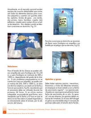 Curación Avanzada de las Úlceras del Pié Diabético
44
Actualmente, en el mercado nacional existen
equipos de curación desechables que contie-
nen todos los elementos básicos para curar.
Son pequeños y cuentan con guantes estéri-
les, apósitos, tórulas de gasa, una venda,
dos pinzas, tijera, bandeja, copela, tela
adhesiva, carpeta para campo clínico y bol-
sa de desechos. Son ideales cuando se efec-
túan curaciones en domicilio, Fig. 51.
Soluciones
Para el lavado de las úlceras se pueden utili-
zar ampollas de suero fisiológico de 10 y 20
cc y suero fisiológico en matraces de 500 y
1000 cc, dependiendo del grado de la úlce-
ra. Si por problemas presupuestarios no se
cuenta con suero en ampollas, se puede usar
un matraz de 250, 500 ó 1000 cc, se abre
con técnica aséptica y se rotula con la fecha y
hora en que se abrió, Fig 52, recordando que
el remanente debe ser utilizado durante las
primeras 24 horas. Si se utiliza matraz
colapsable, se procede de igual forma, reco-
mendando que la fecha y la hora en que se
abrió se escriba sobre un papel engomado y
no directamente sobre el envase, por la ab-
sorción del tolueno.
Para las curaciones en domicilio se recomien-
da llevar suero fisiológico en ampollas y en
botella por el peligro que se derrame, Fig.53.
22
Norma Técnica; «Esterilización y Desinfección de Elementos Clínicos«. Ministerio de Salud 2001.
Apósitos y gasas
Debe haber apósitos pasivos, interactivos,
bioactivos y mixtos de diferentes tamaños,
en empaques en buen estado y con su fecha
de vencimiento vigente22
. Los apósitos este-
rilizados en rayos gama actualmente tienen
fecha de vencimiento de un año. En gene-
ral, una vez abiertos, los apósitos deben uti-
lizarse de inmediato. En el caso del hidrogel
en gel es recomendable adquirir envases de
gramaje adecuado al tamaño de la herida.
Figura 51
Figura 52
Figura 53
 