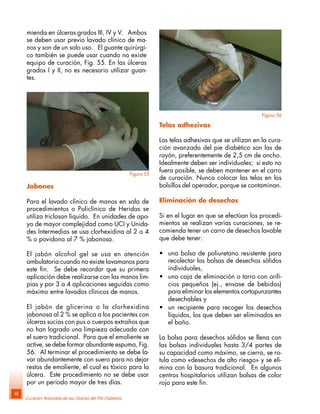 Curación Avanzada de las Úlceras del Pié Diabético
46
Telas adhesivas
Las telas adhesivas que se utilizan en la cura-
ción avanzada del pie diabético son las de
rayón, preferentemente de 2,5 cm de ancho.
Idealmente deben ser individuales; si esto no
fuera posible, se deben mantener en el carro
de curación. Nunca colocar las telas en los
bolsillos del operador, porque se contaminan.
Eliminación de desechos
Si en el lugar en que se efectúan los procedi-
mientos se realizan varias curaciones, se re-
comienda tener un carro de desechos lavable
que debe tener:
• una bolsa de poliuretano resistente para
recolectar las bolsas de desechos sólidos
individuales,
• una caja de eliminación o tarro con orifi-
cios pequeños (ej., envase de bebidas)
para eliminar los elementos cortopunzantes
desechables y
• un recipiente para recoger los desechos
líquidos, los que deben ser eliminados en
el baño.
La bolsa para desechos sólidos se llena con
las bolsas individuales hasta 3/4 partes de
su capacidad como máximo, se cierra, se ro-
tula como «desechos de alto riesgo» y se eli-
mina con la basura tradicional. En algunos
centros hospitalarios utilizan bolsas de color
rojo para este fin.
mienda en úlceras grados III, IV y V. Ambos
se deben usar previo lavado clínico de ma-
nos y son de un solo uso. El guante quirúrgi-
co también se puede usar cuando no existe
equipo de curación, Fig. 55. En las úlceras
grados I y II, no es necesario utilizar guan-
tes.
Figura 55
Jabones
Para el lavado clínico de manos en sala de
procedimientos o Policlínico de Heridas se
utiliza triclosan líquido. En unidades de apo-
yo de mayor complejidad como UCI y Unida-
des Intermedias se usa clorhexidina al 2 o 4
% o povidona al 7 % jabonosa.
El jabón alcohol gel se usa en atención
ambulatoria cuando no existe lavamanos para
este fin. Se debe recordar que su primera
aplicación debe realizarse con las manos lim-
pias y por 3 a 4 aplicaciones seguidas como
máximo entre lavados clínicos de manos.
El jabón de glicerina o la clorhexidina
jabonosa al 2 % se aplica a los pacientes con
úlceras sucias con pus o cuerpos extraños que
no han logrado una limpieza adecuada con
el suero tradicional. Para que el emoliente se
active, se debe formar abundante espuma, Fig.
56. Al terminar el procedimiento se debe la-
var abundantemente con suero para no dejar
restos de emoliente, el cual es tóxico para la
úlcera. Este procedimiento no se debe usar
por un período mayor de tres días.
Figura 56
 