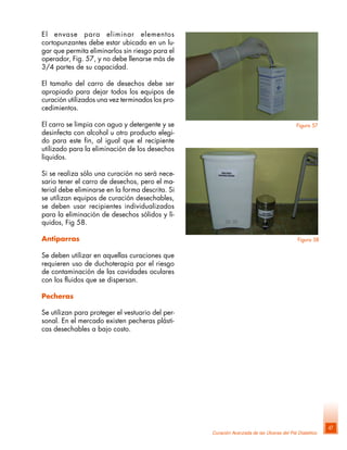 Curación Avanzada de las Úlceras del Pié Diabético
47
El envase para eliminar elementos
cortopunzantes debe estar ubicado en un lu-
gar que permita eliminarlos sin riesgo para el
operador, Fig. 57, y no debe llenarse más de
3/4 partes de su capacidad.
El tamaño del carro de desechos debe ser
apropiado para dejar todos los equipos de
curación utilizados una vez terminados los pro-
cedimientos.
El carro se limpia con agua y detergente y se
desinfecta con alcohol u otro producto elegi-
do para este fin, al igual que el recipiente
utilizado para la eliminación de los desechos
líquidos.
Si se realiza sólo una curación no será nece-
sario tener el carro de desechos, pero el ma-
terial debe eliminarse en la forma descrita. Si
se utilizan equipos de curación desechables,
se deben usar recipientes individualizados
para la eliminación de desechos sólidos y lí-
quidos, Fig 58.
Antiparras
Se deben utilizar en aquellas curaciones que
requieren uso de duchoterapia por el riesgo
de contaminación de las cavidades oculares
con los fluidos que se dispersan.
Pecheras
Se utilizan para proteger el vestuario del per-
sonal. En el mercado existen pecheras plásti-
cas desechables a bajo costo.
Figura 58
Figura 57
 