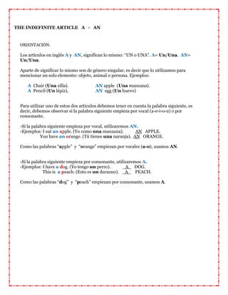 THE INDEFINITE ARTICLE A - AN
ORIENTACIÓN.
Los artículos en inglés A y AN, significan lo mismo: “UN o UNA”. A= Un/Una. AN=
Un/Una.
Aparte de significar lo mismo son de género singular, es decir que lo utilizamos para
mencionar un solo elemento: objeto, animal o persona. Ejemplos:
A Chair (Una silla). AN apple (Una manzana).
A Pencil (Un lápiz). AN egg (Un huevo)
Para utilizar uno de estos dos artículos debemos tener en cuenta la palabra siguiente, es
decir, debemos observar si la palabra siguiente empieza por vocal (a-e-i-o-u) o por
consonante.
-Si la palabra siguiente empieza por vocal, utilizaremos AN.
-Ejemplos: I eat an apple. (Yo como una manzana). AN APPLE.
You have an orange. (Tú tienes una naranja). AN ORANGE.
Como las palabras “apple” y “orange” empiezan por vocales (a-o), usamos AN.
-Si la palabra siguiente empieza por consonante, utilizaremos A.
-Ejemplos: I have a dog. (Yo tengo un perro). _A_ DOG.
This is a peach. (Esto es un durazno). _A_ PEACH.
Como las palabras “dog” y “peach” empiezan por consonante, usamos A.
 