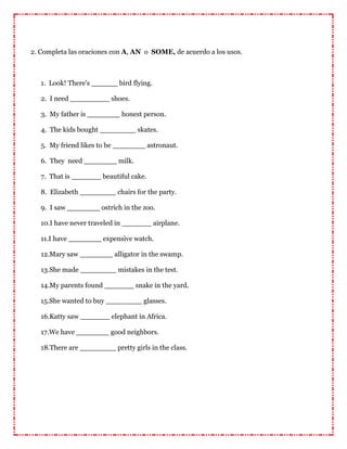 2. Completa las oraciones con A, AN o SOME, de acuerdo a los usos.
1. Look! There's bird flying.
2. I need shoes.
3. My father is honest person.
4. The kids bought skates.
5. My friend likes to be astronaut.
6. They need milk.
7. That is beautiful cake.
8. Elizabeth chairs for the party.
9. I saw ostrich in the zoo.
10.I have never traveled in airplane.
11.I have expensive watch.
12.Mary saw alligator in the swamp.
13.She made mistakes in the test.
14.My parents found snake in the yard.
15.She wanted to buy glasses.
16.Katty saw elephant in Africa.
17.We have good neighbors.
18.There are pretty girls in the class.
 