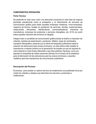 COMPONENTES OPERACIÓN
Ficha Técnica
Se pretende en este caso cubrir una demanda comercial en esta idea de negocio
percibida actualmente como la prestación y el ofrecimiento de servicios de
comunicación gráfica para todas aquellas empresas medianas, micro-empresas,
negocios de barrios, locales en prestación de servicios, tiendas, supermercados,
restaurantes, almacenes, distribuidoras, comercializadoras, industrias de
manufactura, empresas de productos o servicios intangibles, etc. El fin es cubrir
todos aquellos sectores del comercio en Bogotá.
Integrar todo un portafolio de comunicación gráfica desde el diseño e impresión de
volantes, tarjetas de presentación, pendones, folletos, hojas de membretes,
impresión flexográfica, pasando por la oferta de fotografía publicitaria hasta la
creación de estructuras para avisos luminosos, en esta última cabe resaltar la
importancia e impacto positivo en la generación de empleo ya que se requiere la
mano laboral en otras áreas diferentes a las artes gráficas impresas, como por
ejemplo la necesidad de utilizar personas idóneas en el campo de la soldadura
para la fabricación de las estructuras para los avisos luminosos y soportes
metálicos para las impresiones de comunicación publicitaria.
Descripción del Proceso
El proceso para prestar un optimo servicio se implementa una publicidad inicia por
medio de volantes y tarjetas que describan los servicios y productos a
implementar.
 