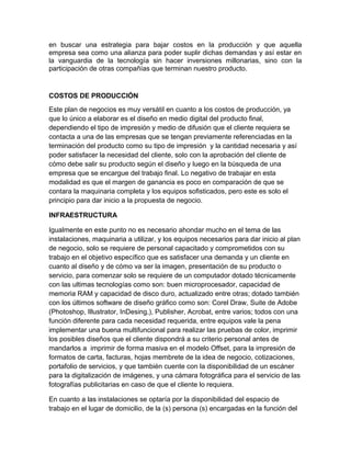 en buscar una estrategia para bajar costos en la producción y que aquella
empresa sea como una alianza para poder suplir dichas demandas y así estar en
la vanguardia de la tecnología sin hacer inversiones millonarias, sino con la
participación de otras compañías que terminan nuestro producto.
COSTOS DE PRODUCCIÓN
Este plan de negocios es muy versátil en cuanto a los costos de producción, ya
que lo único a elaborar es el diseño en medio digital del producto final,
dependiendo el tipo de impresión y medio de difusión que el cliente requiera se
contacta a una de las empresas que se tengan previamente referenciadas en la
terminación del producto como su tipo de impresión y la cantidad necesaria y así
poder satisfacer la necesidad del cliente, solo con la aprobación del cliente de
cómo debe salir su producto según el diseño y luego en la búsqueda de una
empresa que se encargue del trabajo final. Lo negativo de trabajar en esta
modalidad es que el margen de ganancia es poco en comparación de que se
contara la maquinaria completa y los equipos sofisticados, pero este es solo el
principio para dar inicio a la propuesta de negocio.
INFRAESTRUCTURA
Igualmente en este punto no es necesario ahondar mucho en el tema de las
instalaciones, maquinaria a utilizar, y los equipos necesarios para dar inicio al plan
de negocio, solo se requiere de personal capacitado y comprometidos con su
trabajo en el objetivo específico que es satisfacer una demanda y un cliente en
cuanto al diseño y de cómo va ser la imagen, presentación de su producto o
servicio, para comenzar solo se requiere de un computador dotado técnicamente
con las ultimas tecnologías como son: buen microprocesador, capacidad de
memoria RAM y capacidad de disco duro, actualizado entre otras; dotado también
con los últimos software de diseño gráfico como son: Corel Draw, Suite de Adobe
(Photoshop, Illustrator, InDesing,), Publisher, Acrobat, entre varios; todos con una
función diferente para cada necesidad requerida, entre equipos vale la pena
implementar una buena multifuncional para realizar las pruebas de color, imprimir
los posibles diseños que el cliente dispondrá a su criterio personal antes de
mandarlos a imprimir de forma masiva en el modelo Offset, para la impresión de
formatos de carta, facturas, hojas membrete de la idea de negocio, cotizaciones,
portafolio de servicios, y que también cuente con la disponibilidad de un escáner
para la digitalización de imágenes, y una cámara fotográfica para el servicio de las
fotografías publicitarias en caso de que el cliente lo requiera.
En cuanto a las instalaciones se optaría por la disponibilidad del espacio de
trabajo en el lugar de domicilio, de la (s) persona (s) encargadas en la función del
 