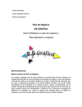 Costo Promedio.
Costo Variable Unitario.
Punto de Equilibrio.
Plan de Negocio
RG GRÁFICA
Guía 5 Elaborar un plan de negocio y
Plan Operativo e Impacto
METAS SOCIALES
Metas sociales del Plan de Negocio.
Las metas a plantear son las que se tienen en cuenta sobre el buen impacto y la
acogida del mercado al cual va dirigida la propuesta de negocio, como por ejemplo
unas de las metas que se deben realizar es el gran cubrimiento del mercado que
se vaya ir enfocado el proyecto en el sector gráfico, también una de las metas
importantes es la prestación de un óptimo servicio, eficaz, comprometido con el
cliente, brindando la posibilidad de que la persona que requiera de los servicios de
este proyecto sienta una familiaridad y cercanía con la persona encargada de
elaborar su necesidad en cuanto al diseño que requiera para su negocio o
empresa y así mismo poder saber con claridad lo que el cliente requiere.
 