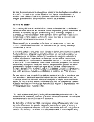 La idea de negocio siente la obligación de ofrecer a los clientes la mejor calidad en
impresión y comunicación gráfica. Realizar todo tipo de impresiones con el
sistema offset, contando con el equipamiento necesario para el diseño de la
imagen que la empresa o negocio desea mostrar a sus clientes.
Análisis del Sector
La industria gráfica tiene características propias tanto del sector industrial como
del sector de los servicios. Es industrial porque requiere de grandes inversiones en
moderna maquinaria y equipos electrónicos y utiliza tecnología compleja y
avanzada, y pertenece al sector de los servicios porque participa en actividades
inmateriales como la creación y el diseño, ya que casi toda la producción se
realiza sobre encargo concreto, nunca en serie.
El reto tecnológico al que deben enfrentarse los trabajadores, por tanto, es
continuo dada la incesante evolución de los servicios, procesos y tecnología
utilizados en el sector
la industria gráfica se encuentra en un periodo de continua transformación debido
fundamentalmente a la progresiva implantación de las nuevas tecnologías. La
digitalización de los flujos de trabajo; la integración de procesos en la cadena
gráfica; máquinas de impresión y manipulación más versátiles, con mejores
prestaciones y menores tiempos de producción; equipos y consumibles de directo
a plancha (CTP) más modernos y asequibles; materiales y soportes más livianos,
resistentes y ecológicos; tintas para multitud de aplicaciones; plotters ink-jet de
gran formato; equipos de impresión digital de alta calidad; son sólo algunos
ejemplos de los nuevos materiales, recursos, procesos, y situaciones productivas
que están generando nuevas necesidades en el sector de las Artes Gráficas.
En este aspecto este proyecto toma todo su sentido al abordar el estudio de este
reto tecnológico, identificar necesidades para plantear medidas eficaces y se
constituye en una de las bases fundamentales para la mejora y crecimiento del
sector, no sólo ya a nivel interno, sino sobre todo para ser competitivos fuera de
nuestras fronteras abriendo nuevos mercados que mejoren la empleabilidad y los
niveles productivos de nuestro sector.
“En 2008, el gobierno eligió al gremio gráfico para hacer parte del proyecto de
transformación productiva, iniciativa que busca fortalecer diferentes sectores para
transformarlos en dinamizadores de la economía.
En Colombia, alrededor de 9.000 empresas de artes gráficas prestan diferentes
servicios. Cuatro son las grandes categorías que le dan un orden al sector y lo
dividen en empaques y etiquetas, publicidad y comercial, editorial, y periódicos y
revistas. Sin embargo, para tener un mejor panorama de la industria gráfica hay
 