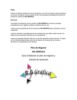 Plaza
Lograr una óptima distribución de los productos, con el fin de reducir costos operativos
en los que el negocio incurra, buscar el sitio más apropiado estratégicamente para la
puesta en marcha de RG GRÁFICA.
Servicios
Consolidar la aceptación de los clientes de RG GRÁFICA a través de ventajas
competitivas como: agilidad, calidad, excelente servicio, etc.
Lograr que las expectativas de los clientes de RG GRÁFICA sean cubiertas e incluso
superadas.
Lograr la simpatía y la preferencia de los clientes para que elijan nuestro servicio en
lugar de otros productos ofrecidos por la competencia.
Lograr que aquellos clientes meta que nunca han adquirido nuestro servicio lo hagan
en un momento determinado, esto con el objetivo de incrementar las ventas y
beneficiar la necesidades de los clientes.
Plan de Negocio
RG GRÁFICA
Guía 2 Elaborar un plan de negocio y
Estudio de operación
 