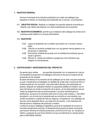 1. OBJETIVO GENERAL
Innovar el mercado de la industria publicitaria por medio de catálogos que
despierte el interés, en empresas que pretendan dar a conocer sus productos.
1.1. OBJETIVO SOCIAL: Realizar un catalogo nos permita observar la prenda por
delante y por detrás permitiendo una mejor presentación de el producto.
1.2. OBJETIVO ECONOMICO: permitir que al elaborar este catalogo las ventas de la
empresa surjan debido a su buena presentación.
1.3. OBJETIVOS
1.3.1 Lograr la aceptación de un público que quiere ver y conocer nuevas
ideas.
1.3.2 Difundir un producto rentable que a su vez genere menos gastos en su
producción y realización.
1.3.3 Economizar material de acuerdo con la cantidad de productos que se
vayan a generar.
1.3.4 Difundir el manejo de software y programas a los miembros que
integren la microempresa.
2. JUSTIFICACION Y ANTECEDENTES DEL PROYECTO
Se genera gran interés que permita sorprender con un esquema en cual se
ha manejado la producción de catálogos comunes en los que la mayoría de las
empresas se han basado.
Al pasar del tiempo en la industria de los catálogos se ha visto una gran evolución,
ya que s inicialmente se trabajaba con tablillas de arcilla más o menos de 4x6 cm
confeccionada por los sumerios, mas tarde estos diseños eran plasmados en
piedras, después se realizaban diseños en pequeñas tablillas de madera, con el
paso del tiempo ya viendo la evolución de la época, se fue descubriendo que por
medio de pergaminos esto se podría plasmar y ya sería más fácil para su
distribución, aunque en el momento este sería un poco más costoso y más difícil
de adquirir; con el inicio de la imprenta esto se convirtió en una industria, sus
ventas aumentaron y desde allí todo es negocio y competencia. Los catálogos de
hoy son como pequeños libros, sus hojas son de couche y son impresas con
descripciones e imágenes del producto a mostrar.
La idea de producir catálogos holográficos nace de la necesidad de innovar el
mercado actualmente conocido. El desarrollo del proyecto proviene de jóvenes
que buscan reformar la industria productiva y la forma en la cual se visualiza un
diseño o producto de una forma distinta a la que normalmente se maneja dando
paso a ENFOQUE VISUAL.
 