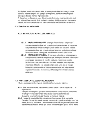 En algunos países latinoamericanos, la venta por catalogo es un negocio que
continúa creando empleo por ejemplo en Argentina, donde muchas mujeres
consiguen de esta manera ingresos extra.
A día de hoy en España el auge del comercio electrónico ha ensombrecido casi
por totalidad la presencia de la venta por catalogo debido en parte a los nuevos
hábitos de compra adquiridos por los consumidores y el desarrollo tecnológico.
4.2. ANALISIS DEL MERCADO:
4.2.1. ESTRUCTURA ACTUAL DEL MERCADO:
4.2.1.1. MERCADO OBJETIVO: Se dirige directamente a empresas o
microempresas de clase alta y media que quieran innovar la imagen de
sus productos a vender, Enfoque Visual presta sus servicios a estas
empresas de clase alta y media porque tienen un sustento con el cual
financiar nuestros catálogos e implementen nuestra producción.
4.2.1.2. MERCADO POTENCIAL: El mercado potencial en este caso para
Enfoque Visual, seria las empresas que no tengan suficiente capital para
poder pagar los costos de nuestro producto, no siempre nuestro
producto va a ser exequible para todos los negocios porque por los
materiales utilizados y la calidad del producto junto con el trabajo
consignado puede tener un costo aparentemente alto para algunos
negocios limitados a financiar su publicidad por medio de nuestros
catálogos.
4.3. PAUTAS EN LA SELECCIÓN DEL MERCADO:
Cuatro pautas generales rigen la elección de los mercados objetivo.
4.3.1. Que estos deben ser compatibles con las metas y con la imagen de la
organización.
Ejemplo: Una empresa que está comercializando computadoras personales
de alto precio no debe vender a través de cadenas de tiendas de
descuento en un esfuerzo por llegar a un mercado masivo.
4.3.2. Igualar la oportunidad del mercado con los recursos de la compañía.
Ejemplo: Esto se vio cuando entro al mercado de cigarrillos de bajo costo, un
nuevo producto, sin marca. La administración decidió no gastar en publicidad
las enormes sumas de dinero que serian necesarias para que la nueva marca
 