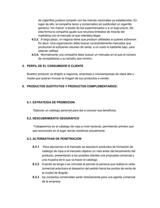 de cigarrillos pudiera competir con las marcas nacionales ya establecidas. En
lugar de ello, la compañía lanzo y comercializo sin publicidad un cigarrillo
genérico “sin marca” a través de los supermercados y a un bajo precio. De
esta forma la compañía igualo sus recursos limitados de mezcla del
marketing con el mercado al que intentaba llegar.
4.3.3. A largo plazo, un negocio tiene que producir utilidades si quieres sobrevivir.
Es decir: Una organización debe buscar conscientemente mercados que
producirán el suficiente volumen de venta, a un costo lo bastante bajo, para
obtener utilidad.
4.3.4. Normalmente una compañía debe buscar un mercado en el que el número
de competidores y su tamaño sea mínimo.
5. PERFIL DE EL CONSUMIDOR O CLIENTE
Nuestro producto va dirigido a negocios, empresas o microempresas de clase alta o
media que quieran innovar la imagen de sus productos a vender.
6. PRODUCTOS SUSTITUTOS Y PRODUCTOS COMPLEMENTARIOS:
6.1. ESTRATEGIA DE PROMOCION
Elaborar un catalogo personal para dar a conocer sus beneficios.
6.2. DESCUBRIMIENTO GEOGRAFICO
Trabajaremos en el catalogo de ropa a nivel nacional, permitiendo primero que
sea reconocido en el lugar donde residimos actualmente.
6.3. ALTERNATIVAS DE PENETRACION
6.3.1 Para asociarnos a el mercado se asociaron productos de formación de
catalogo de ropa a el mercado objetivo un mes antes del lanzamiento del
producto, presentando a los posibles clientes una propuesta comercial y
una muestra de lo que va hacer el catalogo.
6.3.2 Cuando se tenga o se concrete el periodo la persona que realiza la visita
comercial autorizara el despacho del pedido hacia los puntos de venta de
la ciudad de Bogotá.
6.3.3 los contactos comerciales serán directamente para una agente comercial
de la empresa
 
