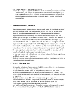6.4. ALTERNATIVA DE COMERCIALIZACION: se manejara alternativa comercial de
“efecto visual” este sistema consiste en generar un convenio o contrato entre mi
empresa y algún comercio ya instalada como almacenes de cadena (falabella o
estudio F) para que puedan ocupar un espacio aparte y mostrar mi catalogo y
sus beneficios
7. DISTRIBUCION FISICA NACIONAL
Será terrestre, ya que comenzando se utilizara como medio de transporte un camión
pequeño de carga, donde todo pueda ir bien ubicado, para que no se produzcan
daños se llevara todo bien empacado y en su debido orden. Las mujeres que
regularmente compran por catálogo adquieren cuatro veces más productos por
Internet que aquellas que no están habituadas a la venta a distancia. Así, al menos, se
desprende de una encuesta telefónica realizada en los Estados Unidos por Taylor
Nelson SofresIntersearch. Las 400 mujeres de la muestra viven en hogares con unos
ingresos anuales de aproximadamente 7.650.000 ptas. Este estudio vuelve a poner de
manifiesto la relación entre la venta por catálogo y el comercio online. De hecho, las
encuestadas veían las mismas ventajas en las dos formas de compra: la posibilidad
de poder adquirir productos a cualquier hora, la comodidad de no tener que salir de
casa, la selección de productos y el ahorro de tiempo.
La lista de productos más solicitados por Internet la encabezan los libros, seguidos de
los CDs, la ropa de mujer y el software.
Según la encuesta, lo que más preocupa a los compradores que utilizan Internet es la
inseguridad de los medios de pago.
8. VENTAS POR CATALOGO
Un estudio realizado en Argentina en el año 2012 muestra datos muy reveladores con
respecto al mercado de la venta por catalogo.
Ya hemos hablado muchas veces de la importancia que cada día más están
alcanzando las redes sociales y las ventas online en las ventas por catalogo. Esta
evolución del mercado online está presente en todo el Mundo y por supuesto también
en Argentina.
Según el estudio más del 40% de las ventas por catalogo en papel por
el método tradicional, se están completando además por ventas en la web. Por este
motivo cada vez son más las compañías de ventas por catalogo que han
incrementado sus ventas multicanal a través de Internet.
Los catálogos Digitales aumentan: El estudio revela que la incorporación por parte
de las empresas de catálogos digitales a través de la Web ha hecho que estas
 