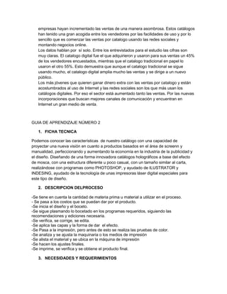 empresas hayan incrementado las ventas de una manera asombrosa. Estos catálogos
han tenido una gran acogida entre los vendedores por las facilidades de uso y por lo
sencillo que es comenzar las ventas por catalogo usando las redes sociales y
montando negocios online.
Los datos hablan por sí solo. Entre los entrevistados para el estudio las cifras son
muy claras. El catalogo digital fue el que adquirieron y usaron para sus ventas un 45%
de los vendedores encuestados, mientras que el catalogo tradicional en papel lo
usaron el otro 55%. Esto demuestra que aunque el catalogo tradicional se sigue
usando mucho, el catalogo digital amplia mucho las ventas y se dirige a un nuevo
público.
Los más jóvenes que quieren ganar dinero extra con las ventas por catalogo y están
acostumbrados al uso de Internet y las redes sociales son los que más usan los
catálogos digitales. Por eso el sector está aumentado tanto las ventas. Por las nuevas
incorporaciones que buscan mejores canales de comunicación y encuentran en
Internet un gran medio de venta.
GUIA DE APRENDIZAJE NÚMERO 2
1. FICHA TECNICA
Podemos conocer las características de nuestro catálogo con una capacidad de
proyectar una nueva visión en cuanto a productos basados en el área de screenn y
manualidad, perfeccionando y aumentando la economía en la industria de la publicidad y
el diseño. Diseñando de una forma innovadora catálogos holográficos a base del efecto
de mosca, con una estructura diferente u poco casual, con un tamaño similar al carta,
realizándose con programas como PHOTOSHOP, y ayudado de ILUSTRATOR y
INDESING, ayudado de la tecnología de unas impresoras láser digital especiales para
este tipo de diseño.
2. DESCRIPCION DELPROCESO
-Se tiene en cuenta la cantidad de materia prima u material a utilizar en el proceso.
- Se pasa a los costos que se puedan dar por el producto.
-Se inicia el diseño y el boceto.
-Se sigue plasmando lo bocetado en los programas requeridos, siguiendo las
recomendaciones y ediciones necesaria.
-Se verifica, se corrige, se edita.
-Se aplica las capas y la forma de dar el efecto.
-Se Pasa a la impresión, pero antes de esto se realiza las pruebas de color.
-Se analiza y se ajusta la maquinaria o los medios de impresión
-Se alista el material y se ubica en la máquina de impresión
-Se hacen los ajustes finales.
-Se imprime, se verifica y se obtiene el producto final.
3. NECESIDADES Y REQUERIMIENTOS
 