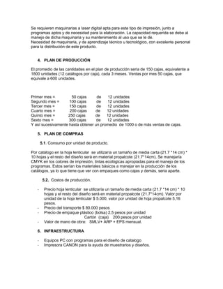 Se requieren maquinarias a laser digital apta para este tipo de impresión, junto a
programas aptos y de necesidad para la elaboración. La capacidad requerida se debe al
manejo de dicha maquinaria y su mantenimiento al uso que se le dé.
Necesidad de maquinaria, y de aprendizaje técnico u tecnológico, con excelente personal
para la distribución de este producto.
4. PLAN DE PRODUCCIÓN
El promedio de las cantidades en el plan de producción seria de 150 cajas, equivalente a
1800 unidades (12 catálogos por caja), cada 3 meses. Ventas por mes 50 cajas, que
equivale a 600 unidades.
Primer mes = 50 cajas de 12 unidades
Segundo mes = 100 cajas de 12 unidades
Tercer mes = 150 cajas de 12 unidades
Cuarto mes = 200 cajas de 12 unidades
Quinto mes = 250 cajas de 12 unidades
Sexto mes = 300 cajas de 12 unidades
Y así sucesivamente hasta obtener un promedio de 1000 o de más ventas de cajas.
5. PLAN DE COMPRAS
5.1. Consumo por unidad de producto.
Por catálogo en la hoja lenticular se utilizaría un tamaño de media carta (21.7 *14 cm) *
10 hojas y el resto del diseño será en material propalcote (21.7*14cm). Se manejaría
CMYK en los colores de impresión, tintas ecológicas apropiadas para el manejo de los
programas. Estos serían los materiales básicos a manejar en la producción de los
catálogos, ya lo que tiene que ver con empaques como cajas y demás, seria aparte.
5.2. Costos de producción.
- Precio hoja lenticular se utilizaría un tamaño de media carta (21.7 *14 cm) * 10
hojas y el resto del diseño será en material propalcote (21.7*14cm). Valor por
unidad de la hoja lenticular $ 5.000, valor por unidad de hoja propalcote 5,16
pesos.
- Precio del transporte $ 80.000 pesos
- Precio de empaque plástico (bolsa) 2,5 pesos por unidad
Cartón (caja) 200 pesos por unidad
- Valor de mano de obra: SMLV+ ARP + EPS mensual.
6. INFRAESTRUCTURA
- Equipos PC con programas para el diseño de catalogo
- Impresora CANON para la ayuda de muestrarios y diseños.
 