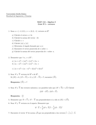 Universidad Adolfo Ib´a˜nez
Facultad de Ingenier´ıa y Ciencias
MAT 112 - Algebra I
Gu´ıa N◦6 - vectores
1. Sean u = (−1, 2, 3) y v = (0, 2, −1) vectores en R3
a) Calcule el vector u + 3v
b) Calcule la norma del vector −3v
c) Calcule u · v
d) Calcule ||u|| y ||v||
e) Determine el ´angulo formado por u yv
f ) Encuentre el vector proyecci´on de u sobre v.
g) Calcule la norma del vector proyecci´on de v sobre u.
2. Demuestre que ∀ u , v ∈ R3 :
a) ||u + v||2 = ||u||2 + ||v||2 + 2 u · v
b) ||u − v||2 = ||u||2 + ||v||2 − 2 u · v
c) ||u + v||2 + ||u − v||2 = 2||u||2 + 2||v||2
3. Sean −→a y
−→
b vectores de R2 o de R3.
Si −→a = 6, −→a +
−→
b = 11 y −→a −
−→
b = 7, encuentre
−→
b .
Respuesta:
−→
b = 7
4. Sean −→a y
−→
b dos vectores unitarios y no paralelos tales que −→a +
−→
b =
√
3. Calcule
(2−→a − 5
−→
b ) · (3−→a +
−→
b )
Respuesta: −11
2
5. Demuestre que −→a +
−→
b y −→a −
−→
b son perpendiculares si y s´olo si −→a =
−→
b .
6. Sean −→a y
−→
b vectores en el espacio. Demuestre que
−→a ·
−→
b =
1
4
−→a +
−→
b 2
−
1
4
−→a −
−→
b 2
7. Encuentre el vector −→a de norma
√
3 que sea perpendicular a los vectores i − j y j − k.
 