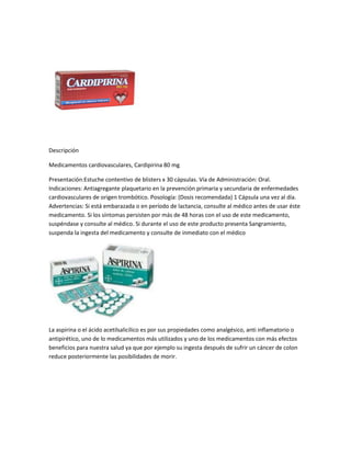 Descripción

Medicamentos cardiovasculares, Cardipirina 80 mg

Presentación:Estuche contentivo de blisters x 30 cápsulas. Vía de Administración: Oral.
Indicaciones: Antiagregante plaquetario en la prevención primaria y secundaria de enfermedades
cardiovasculares de origen trombótico. Posología: (Dosis recomendada) 1 Cápsula una vez al día.
Advertencias: Si está embarazada o en período de lactancia, consulte al médico antes de usar éste
medicamento. Si los síntomas persisten por más de 48 horas con el uso de este medicamento,
suspéndase y consulte al médico. Si durante el uso de este producto presenta Sangramiento,
suspenda la ingesta del medicamento y consulte de inmediato con el médico




La aspirina o el ácido acetilsalicílico es por sus propiedades como analgésico, anti inflamatorio o
antipirético, uno de lo medicamentos más utilizados y uno de los medicamentos con más efectos
beneficios para nuestra salud ya que por ejemplo su ingesta después de sufrir un cáncer de colon
reduce posteriormente las posibilidades de morir.
 