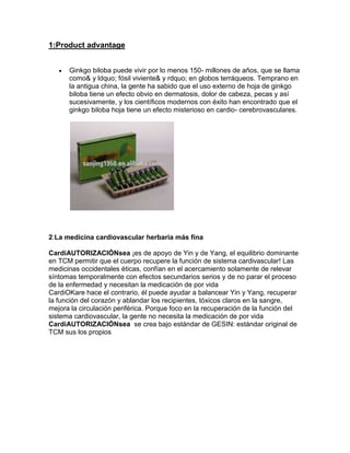 1:Product advantage


      Ginkgo biloba puede vivir por lo menos 150- millones de años, que se llama
      como& y ldquo; fósil viviente& y rdquo; en globos terráqueos. Temprano en
      la antigua china, la gente ha sabido que el uso externo de hoja de ginkgo
      biloba tiene un efecto obvio en dermatosis, dolor de cabeza, pecas y así
      sucesivamente, y los científicos modernos con éxito han encontrado que el
      ginkgo biloba hoja tiene un efecto misterioso en cardio- cerebrovasculares.




2:La medicina cardiovascular herbaria más fina

CardiAUTORIZACIÓNsea ¡es de apoyo de Yin y de Yang, el equilibrio dominante
en TCM permitir que el cuerpo recupere la función de sistema cardivascular! Las
medicinas occidentales éticas, confían en el acercamiento solamente de relevar
síntomas temporalmente con efectos secundarios serios y de no parar el proceso
de la enfermedad y necesitan la medicación de por vida
CardiOKare hace el contrario, él puede ayudar a balancear Yin y Yang, recuperar
la función del corazón y ablandar los recipientes, tóxicos claros en la sangre,
mejora la circulación periférica. Porque foco en la recuperación de la función del
sistema cardiovascular, la gente no necesita la medicación de por vida
CardiAUTORIZACIÓNsea se crea bajo estándar de GESIN: estándar original de
TCM sus los propios
 