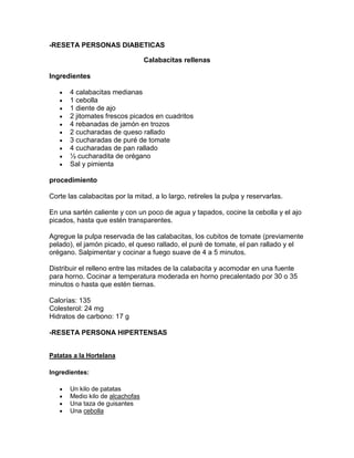 -RESETA PERSONAS DIABETICAS

                                  Calabacitas rellenas

Ingredientes

       4 calabacitas medianas
       1 cebolla
       1 diente de ajo
       2 jitomates frescos picados en cuadritos
       4 rebanadas de jamón en trozos
       2 cucharadas de queso rallado
       3 cucharadas de puré de tomate
       4 cucharadas de pan rallado
       ½ cucharadita de orégano
       Sal y pimienta

procedimiento

Corte las calabacitas por la mitad, a lo largo, retireles la pulpa y reservarlas.

En una sartén caliente y con un poco de agua y tapados, cocine la cebolla y el ajo
picados, hasta que estén transparentes.

Agregue la pulpa reservada de las calabacitas, los cubitos de tomate (previamente
pelado), el jamón picado, el queso rallado, el puré de tomate, el pan rallado y el
orégano. Salpimentar y cocinar a fuego suave de 4 a 5 minutos.

Distribuir el relleno entre las mitades de la calabacita y acomodar en una fuente
para horno. Cocinar a temperatura moderada en horno precalentado por 30 o 35
minutos o hasta que estén tiernas.

Calorías: 135
Colesterol: 24 mg
Hidratos de carbono: 17 g

-RESETA PERSONA HIPERTENSAS


Patatas a la Hortelana

Ingredientes:

       Un kilo de patatas
       Medio kilo de alcachofas
       Una taza de guisantes
       Una cebolla
 