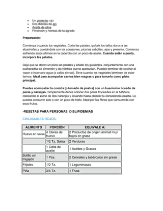 Un pimiento rojo
       Dos dientes de ajo
       Aceite de oliva
       Pimentón y hierbas de tu agrado

Preparación:

Comienza trozando los vegetales. Corta las patatas, quítale los tallos duros a las
alcachofas y quedándote con los corazones, pica las cebollas, ajos y pimiento. Comienza
sofriendo estos últimos en la cacerola con un poco de aceite. Cuando estén a punto,
incorpora las patatas.

Deja que se doren un poco las patatas y añade los guisantes, conjuntamente con una
cucharadita de pimentón y las hierbas que te apetezcan. Puedes terminar de cocinar al
vapor o incorpora agua (o caldo sin sal). Sirve cuando los vegetales terminen de estar
tiernos. Ideal para acompañar carnes bien magras o para tomarlo como plato
principal.

Puedes acompañar la comida (o tomarlo de postre) con un buenísimo licuado de
peras y naranjas. Simplemente debes colocar dos peras troceadas en la batidora,
colocando el zumo de dos naranjas y licuando hasta obtener la consistencia exacta. Lo
puedes consumir solo o con un poco de hielo. Ideal por las fibras que consumirás con
esos frutos.

-RESETAS PARA PERSONAS DISLIPIDEMIAS

CHILAQUILES ROJOS.

  ALIMENTO          PORCIÓN                    EQUIVALE A:
                 4 Claras de       2 Productos de origen animal muy
Huevo en salsa
                 huevo             bajos en grasa
                 1/2 Tz. Salsa     2 Verduras
                 1 Cdita de
                                   1 Aceites y Grasas
                 aceite
Bolillo sin
                 1 Pza.            2 Cereales y tubérculos sin grasa
migajón
Frijoles         1/2 Tz.           1 Leguminosas
Piña             3/4 Tz.           1 Fruta
 