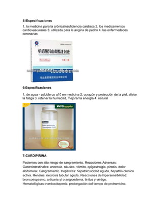 5:lEspecificaciones
1. la medicina para la crónicainsuficiencia cardiaca 2. los medicamentos
cardiovasculares 3. utilizado para la angina de pecho 4. las enfermedades
coronarias




6:Especificaciones

1. de agua - soluble co q10 en medicina 2. corazón y protección de la piel, aliviar
la fatiga 3. retener la humedad, mejorar la energía 4. natural




7:CARDIPIRINA

Pacientes con alto riesgo de sangramiento. Reacciones Adversas:
Gastrointestinales: anorexia, náusea, vómito, epigastralgia, pirosis, dolor
abdominal, Sangramiento. Hepáticas: hepatotoxicidad aguda, hepatitis crónica
activa. Renales: necrosis tubular aguda. Reacciones de hipersensibilidad:
broncoespasmo, urticaria y/ o angioedema, tinitus y vértigo.
Hematológicas:trombocitopenia, prolongación del tiempo de protrombina.
 