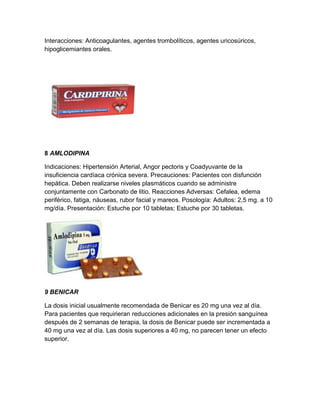 Interacciones: Anticoagulantes, agentes trombolíticos, agentes uricosúricos,
hipoglicemiantes orales.




8 AMLODIPINA

Indicaciones: Hipertensión Arterial, Angor pectoris y Coadyuvante de la
insuficiencia cardíaca crónica severa. Precauciones: Pacientes con disfunción
hepática. Deben realizarse niveles plasmáticos cuando se administre
conjuntamente con Carbonato de litio. Reacciones Adversas: Cefalea, edema
periférico, fatiga, náuseas, rubor facial y mareos. Posología: Adultos: 2,5 mg. a 10
mg/día. Presentación: Estuche por 10 tabletas; Estuche por 30 tabletas.




9 BENICAR

La dosis inicial usualmente recomendada de Benicar es 20 mg una vez al día.
Para pacientes que requirieran reducciones adicionales en la presión sanguínea
después de 2 semanas de terapia, la dosis de Benicar puede ser incrementada a
40 mg una vez al día. Las dosis superiores a 40 mg, no parecen tener un efecto
superior.
 